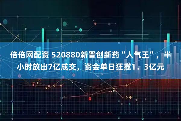 倍倍网配资 520880新晋创新药“人气王”，半小时放出7亿成交，资金单日狂揽1．3亿元