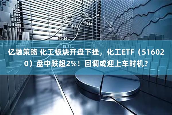 亿融策略 化工板块开盘下挫，化工ETF（516020）盘中跌超2%！回调或迎上车时机？