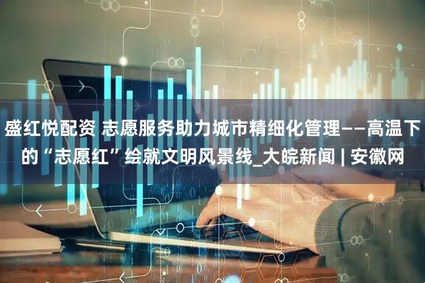 盛红悦配资 志愿服务助力城市精细化管理——高温下的“志愿红”绘就文明风景线_大皖新闻 | 安徽网