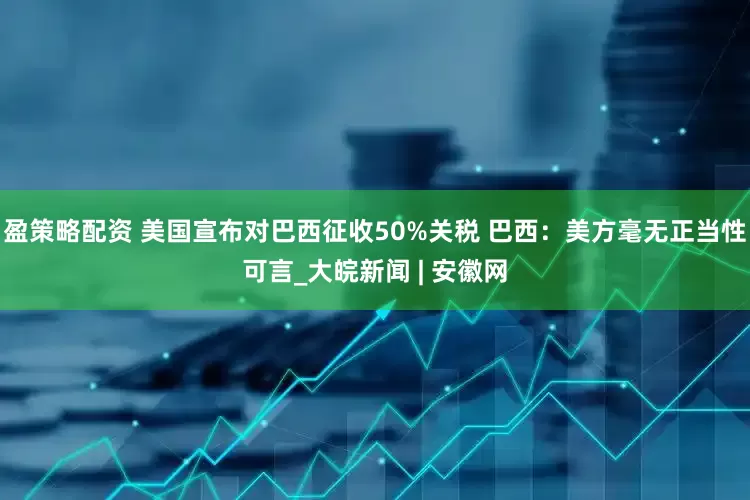 盈策略配资 美国宣布对巴西征收50%关税 巴西：美方毫无正当性可言_大皖新闻 | 安徽网