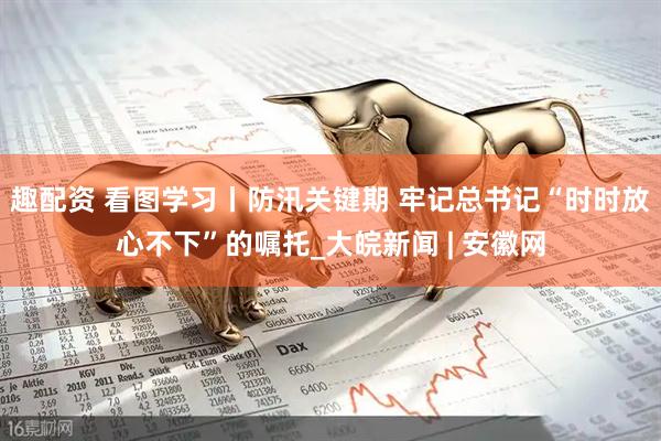 趣配资 看图学习丨防汛关键期 牢记总书记“时时放心不下”的嘱托_大皖新闻 | 安徽网