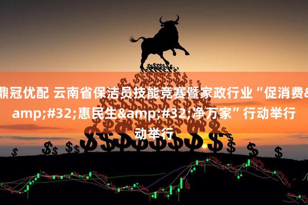 鼎冠优配 云南省保洁员技能竞赛暨家政行业“促消费&#32;惠民生&#32;净万家”行动举行