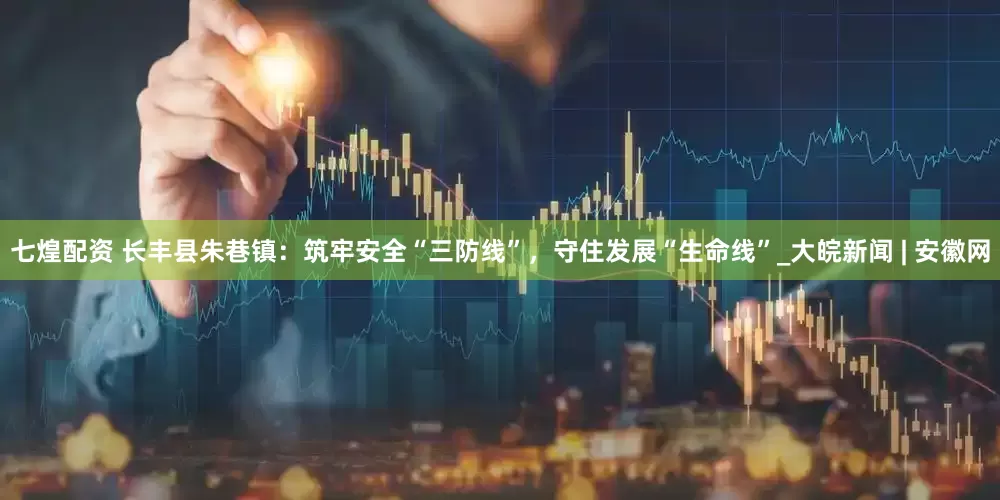 七煌配资 长丰县朱巷镇：筑牢安全“三防线”，守住发展“生命线”_大皖新闻 | 安徽网