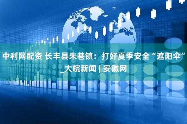 中利网配资 长丰县朱巷镇：打好夏季安全“遮阳伞”_大皖新闻 | 安徽网
