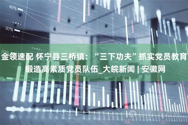 金领速配 怀宁县三桥镇：“三下功夫”抓实党员教育 锻造高素质党员队伍_大皖新闻 | 安徽网