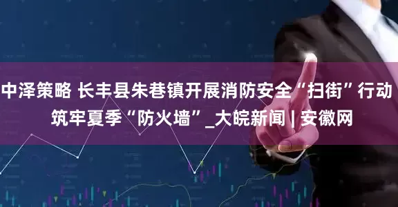 中泽策略 长丰县朱巷镇开展消防安全“扫街”行动  筑牢夏季“防火墙”_大皖新闻 | 安徽网