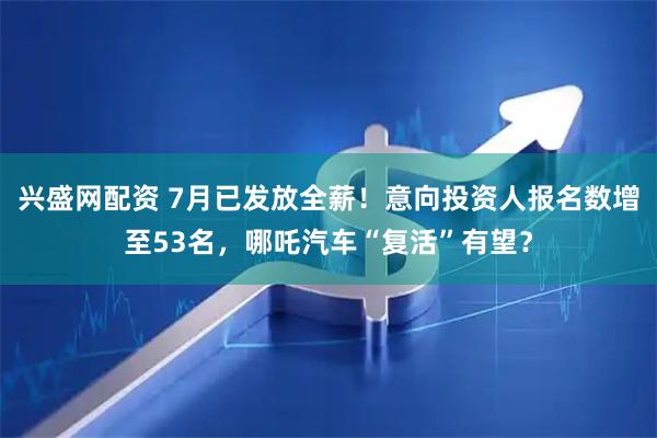 兴盛网配资 7月已发放全薪！意向投资人报名数增至53名，哪吒汽车“复活”有望？