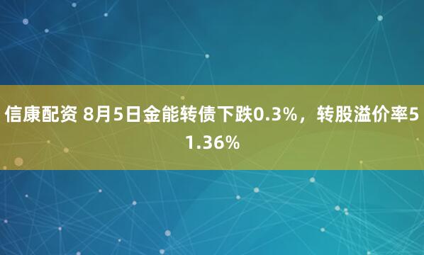 信康配资 8月5日金能转债下跌0.3%，转股溢价率51.36%