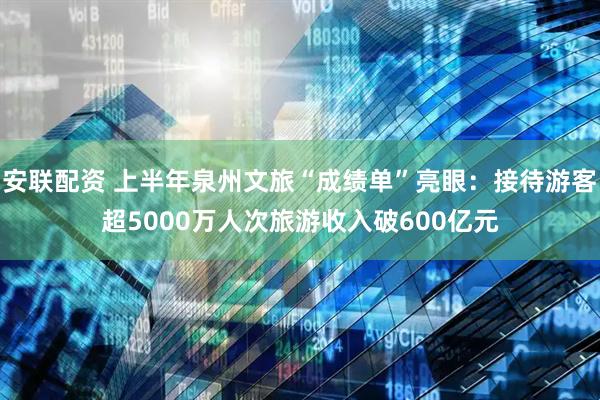 安联配资 上半年泉州文旅“成绩单”亮眼：接待游客超5000万人次旅游收入破600亿元