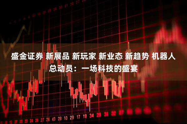 盛金证券 新展品 新玩家 新业态 新趋势 机器人总动员：一场科技的盛宴