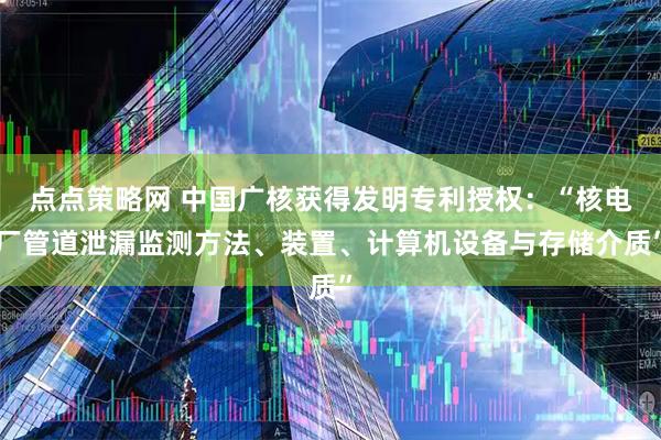 点点策略网 中国广核获得发明专利授权：“核电厂管道泄漏监测方法、装置、计算机设备与存储介质”