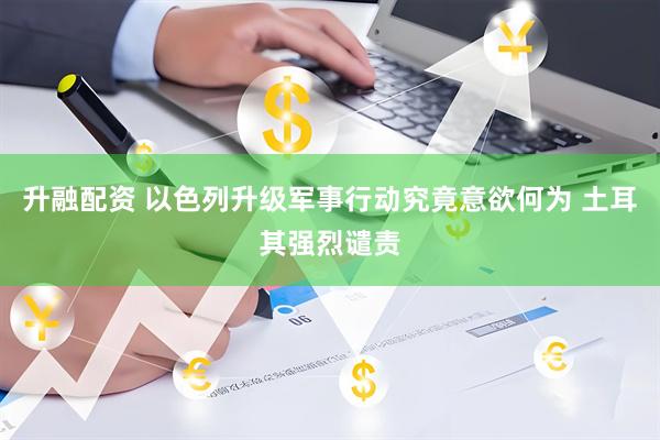 升融配资 以色列升级军事行动究竟意欲何为 土耳其强烈谴责