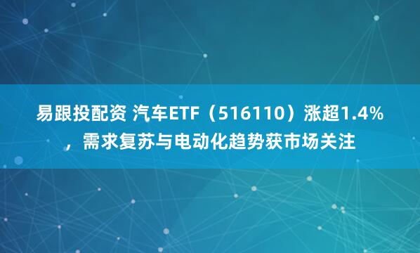 易跟投配资 汽车ETF（516110）涨超1.4%，需求复苏与电动化趋势获市场关注