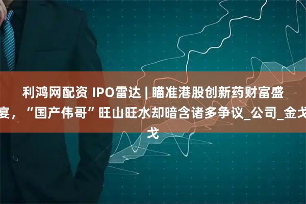 利鸿网配资 IPO雷达 | 瞄准港股创新药财富盛宴，“国产伟哥”旺山旺水却暗含诸多争议_公司_金戈