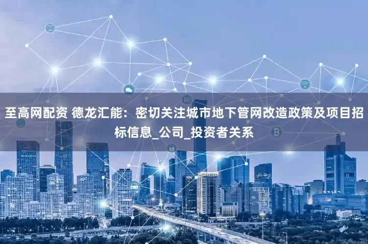 至高网配资 德龙汇能：密切关注城市地下管网改造政策及项目招标信息_公司_投资者关系