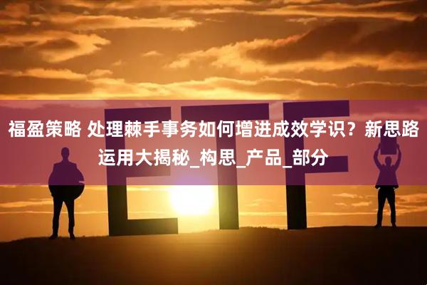 福盈策略 处理棘手事务如何增进成效学识？新思路运用大揭秘_构思_产品_部分