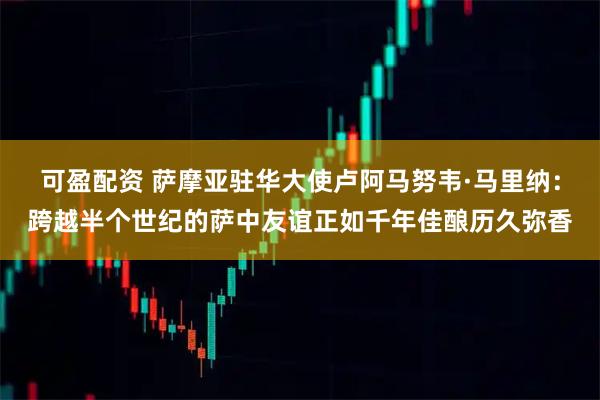 可盈配资 萨摩亚驻华大使卢阿马努韦·马里纳：跨越半个世纪的萨中友谊正如千年佳酿历久弥香