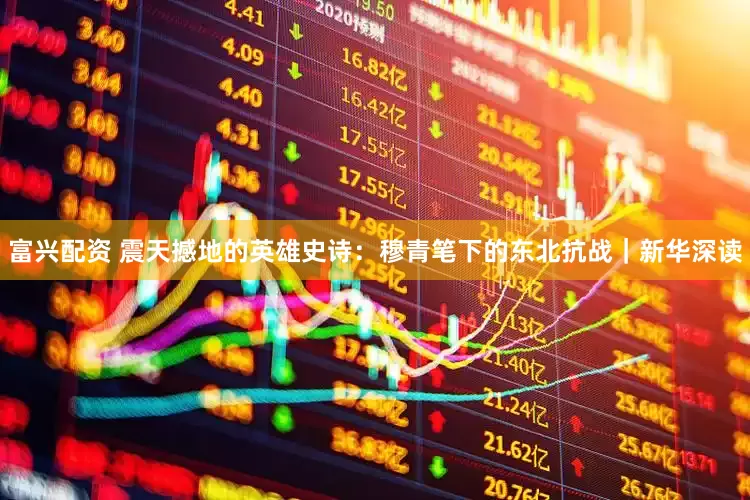 富兴配资 震天撼地的英雄史诗：穆青笔下的东北抗战｜新华深读