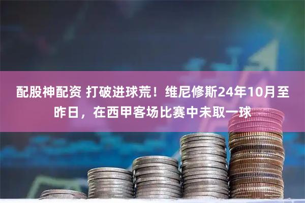 配股神配资 打破进球荒！维尼修斯24年10月至昨日，在西甲客场比赛中未取一球
