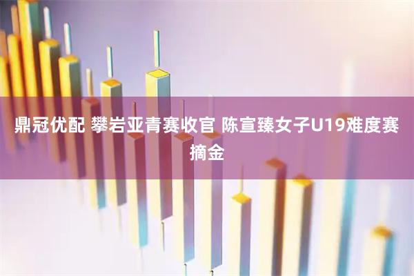 鼎冠优配 攀岩亚青赛收官 陈宣臻女子U19难度赛摘金