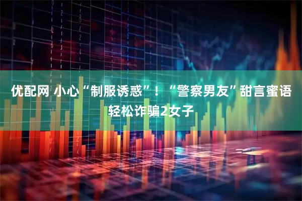 优配网 小心“制服诱惑”！“警察男友”甜言蜜语轻松诈骗2女子
