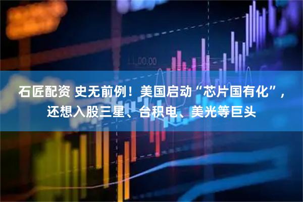 石匠配资 史无前例！美国启动“芯片国有化”，还想入股三星、台积电、美光等巨头