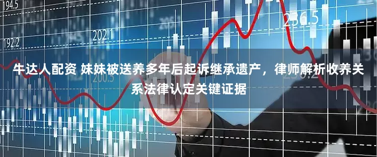 牛达人配资 妹妹被送养多年后起诉继承遗产，律师解析收养关系法律认定关键证据