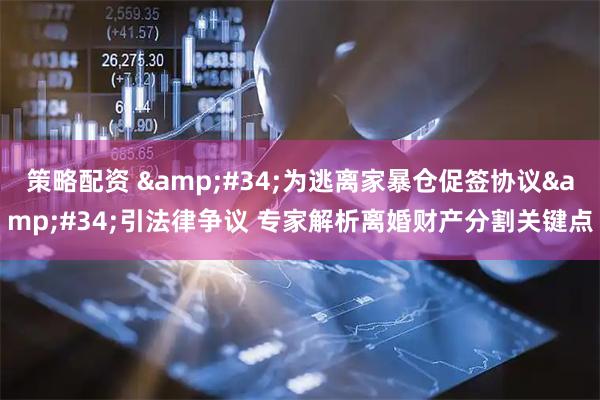 策略配资 "为逃离家暴仓促签协议"引法律争议 专家解析离婚财产分割关键点