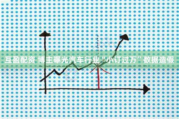 互盈配资 博主曝光汽车行业“小订过万”数据造假