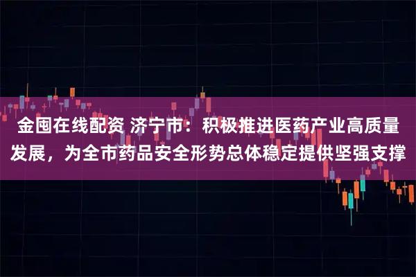 金囤在线配资 济宁市：积极推进医药产业高质量发展，为全市药品安全形势总体稳定提供坚强支撑