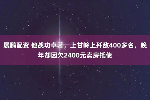展鹏配资 他战功卓著，上甘岭上歼敌400多名，晚年却因欠2400元卖房抵债