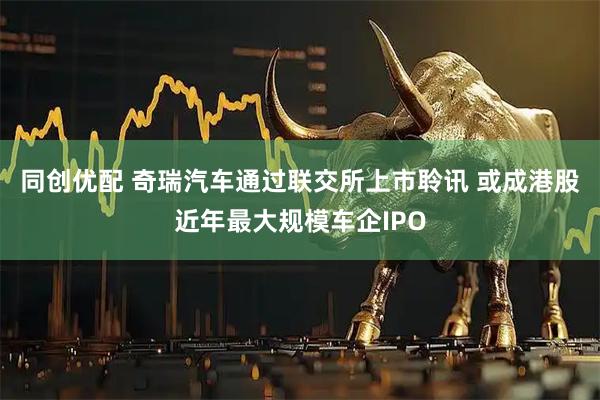 同创优配 奇瑞汽车通过联交所上市聆讯 或成港股近年最大规模车企IPO