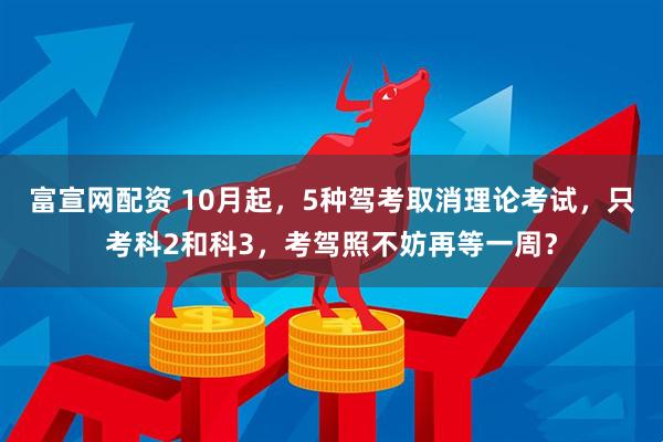 富宣网配资 10月起，5种驾考取消理论考试，只考科2和科3，考驾照不妨再等一周？