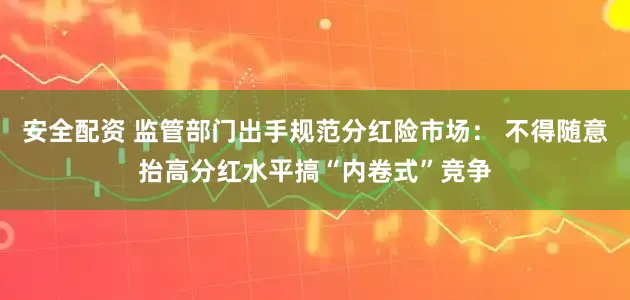 安全配资 监管部门出手规范分红险市场： 不得随意抬高分红水平搞“内卷式”竞争