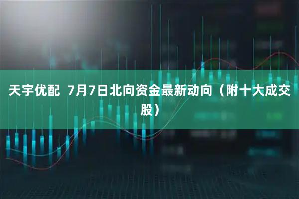 天宇优配  7月7日北向资金最新动向（附十大成交股）