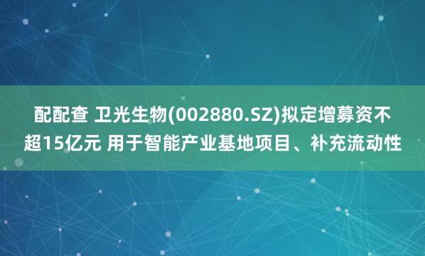 配配查 卫光生物(002880.SZ)拟定增募资不超15亿元 用于智能产业基地项目、补充流动性