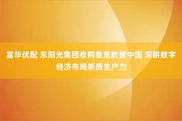 富华优配 东阳光集团收购秦淮数据中国 深耕数字经济布局新质生产力