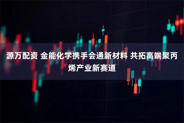 源万配资 金能化学携手会通新材料 共拓高端聚丙烯产业新赛道