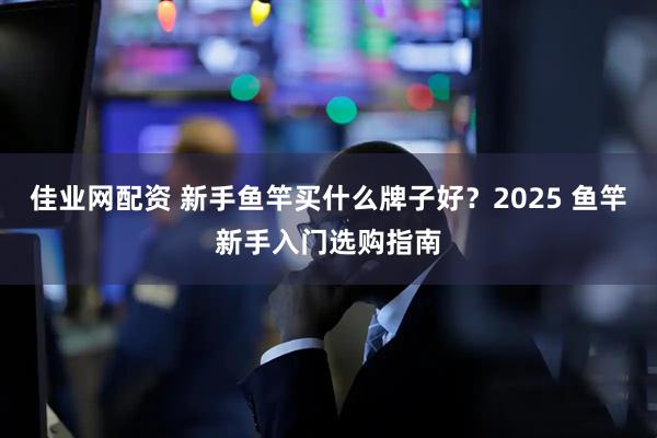 佳业网配资 新手鱼竿买什么牌子好？2025 鱼竿新手入门选购指南
