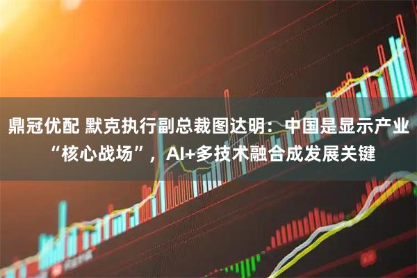 鼎冠优配 默克执行副总裁图达明：中国是显示产业 “核心战场”，AI+多技术融合成发展关键
