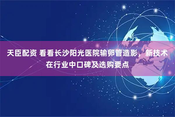 天臣配资 看看长沙阳光医院输卵管造影，新技术在行业中口碑及选购要点