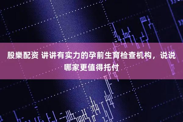 股樂配资 讲讲有实力的孕前生育检查机构，说说哪家更值得托付