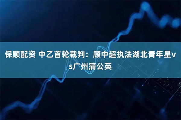 保顺配资 中乙首轮裁判：顾中超执法湖北青年星vs广州蒲公英