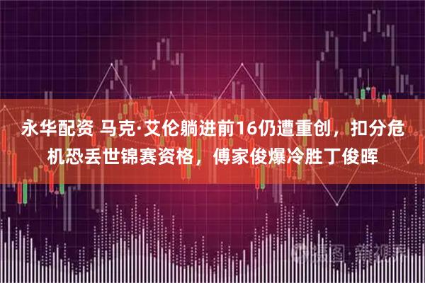 永华配资 马克·艾伦躺进前16仍遭重创，扣分危机恐丢世锦赛资格，傅家俊爆冷胜丁俊晖
