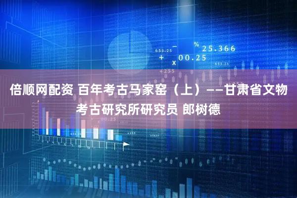 倍顺网配资 百年考古马家窑（上）——甘肃省文物考古研究所研究员 郎树德