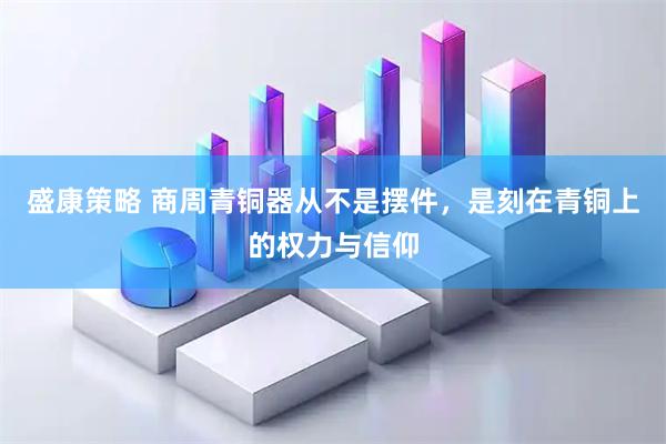 盛康策略 商周青铜器从不是摆件，是刻在青铜上的权力与信仰