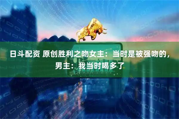 日斗配资 原创胜利之吻女主：当时是被强吻的，男主：我当时喝多了