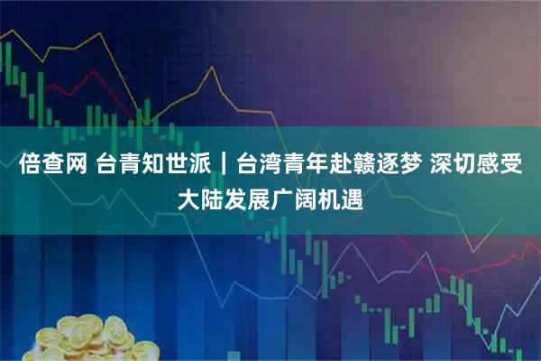 倍查网 台青知世派|台湾青年赴赣逐梦 深切感受大陆发展广阔机遇